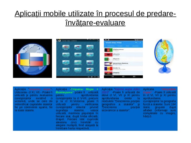 Aplicații mobile utilizate în procesul de predare-învățare-evaluare Aplicația ” страны мира ”-Utilizarea- cl XI, VII.- Poate fi utilizată și pentru evaluarea conoștințelor existînd o victorină, unde se cere de indentificat capitalele statelor fie pe continente aparte, fie la toate statele. Aplicația ” Страны Мира + Викторина”  poate fi utilizată pentru aprofundarea cunoștințelor la cl V-VII, precum și la cl XI.Victorina poate fi utilizată pentru verificarea cunoștințelor elevilor privind suprafața statelor, valuta utilizată, marimea populației în fiecare stat, după limba oficială, drapel. Fiecare test cuprinde aleatoriu cinci întrebări cu alegere multiplă, fiind atașată la întrebare harta respectivă. Aplicația ” Карта мира Atlas 2020 ” -Poate fi urilizată de elevii cl VI, VII și XI pentru aprofundarea orelor la modulele ”Descrierea poziției geografice a statelor” și ”Descrierea poziției economice a statelor”. Aplicalia ”география стран” -Poate fi utilizată în cl VI, VII și XI pentru aprofundarea cunoștințelor la geografia fizică a statelor. Sunt 194 state, grupate după alfabet (informații sunt completate cu imagini, hărți.0.  