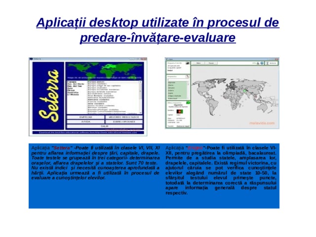 Aplicații desktop utilizate în procesul de predare-învățare-evaluare Aplicația ” Settera ” -Poate fi utilizată în clasele VI, VII, XI pentru aflarea informației despre țări, capitale, drapele. Toate testele se grupează în trei categorii- determinarea orașelor, aflarea drapelelor și a statelor. Sunt 70 teste. Nu există indici și necesită cunoașterea aprofundată a hărții. Aplicația urmează a fi utilizată în procesul de evaluare a cunoștințelor elevilor. Aplicația ” Enigeo ”-Poate fi utilizată în clasele VI-XII, pentru pregătirea la olimpiadă, bacalaureat. Permite de a studia statele, amplasarea lor, drapelele, capitalele. Există regimul victorina, cu ajutorul căruia se pot verifica cunoștințele elevilor alegând numărul de state 10-50, la sfârșitul testului elevul primește puncte, totodată la determinarea corectă a răspunsului apare informația generală despre statul respectiv.  