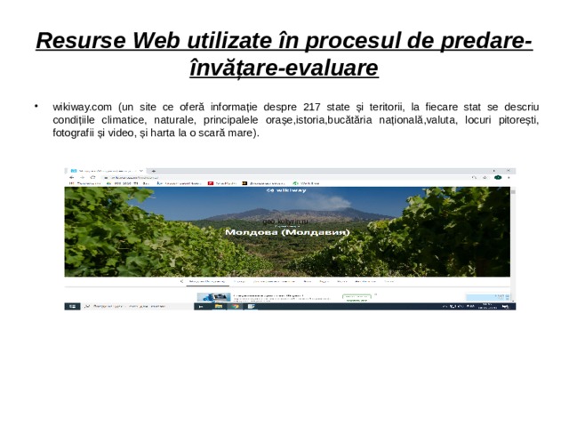 Resurse Web utilizate în procesul de predare-învățare-evaluare wikiway.com (un site ce oferă informație despre 217 state și teritorii, la fiecare stat se descriu condițiile climatice, naturale, principalele orașe,istoria,bucătăria națională,valuta, locuri pitorești, fotografii și video, și harta la o scară mare). geo.koltyrin.ru  