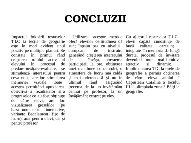CONCLUZII Impactul folosirii resurselor T.I.C la lecția de geografie este în mod evident unul pozitiv pe multiple planuri. Se constată în primul rând creșterea rolului activ al elevului în procesul de predare-învățare-evaluare, se stimulează interesului pentru ceva nou, are loc stimularea memoriei vizuale, toate acestea permițând aprecierea obiectivă a rezultatelor și a progreselor ce au fost obținute de către elevi, are loc vizualizarea greșelilor (pe baza unor teste interactive, variante Bacalaureat, fișe de lucru), atât pentru elevi, cât și pentru profesor.  Utilizarea acestor metode oferă elevilor certitudinea că sunt într-un pas cu nivelul european de instruire generând creșterea interesului de a învăța, creșterea participării la ore, obținerea unei mai bune concentrări, o atmosferă de lucru mai caldă și mai prietenoasă și nu în ultimul rând asigurând trecerea de la un învățământ centrat pe profesor, la un învățământ centrat pe elev. Cu ajutorul resurselor T.I.C., elevii capătă cunoștințe de bună calitate, caresunt integrate în memoria de lungă durată, procesul de învățare devenind mult mai intuitiv, atractiv și dinamic. Implimentarea TIC la orele de geografie a permis obținerea de către eleva anului I Capustean Cătălina a locului III la olimpiada zonală Bălți la geografie.  
