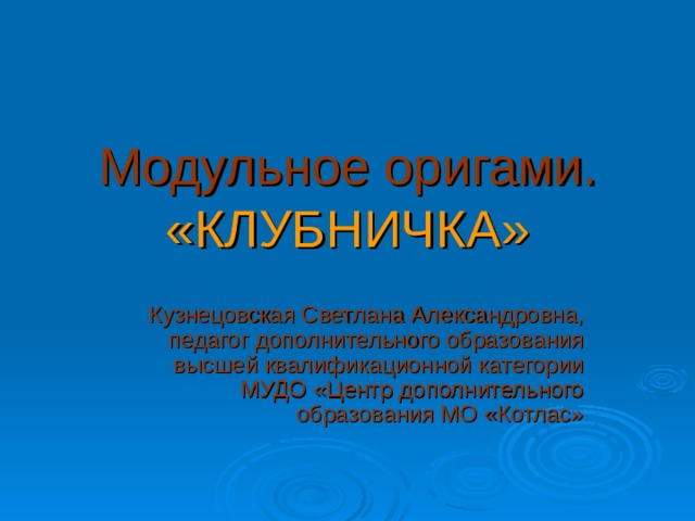 Модульное оригами.  «КЛУБНИЧКА» Кузнецовская Светлана Александровна, педагог дополнительного образования высшей квалификационной категории МУДО «Центр дополнительного образования МО «Котлас» 