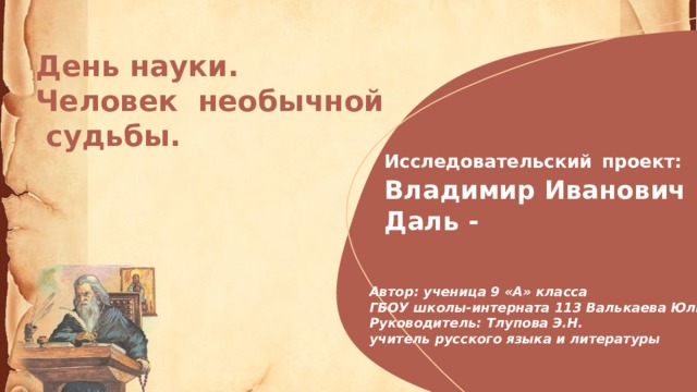 День науки. Человек необычной  судьбы. Исследовательский  проект:  Владимир Иванович  Даль - Автор: ученица 9 «А» класса  ГБОУ школы-интерната 113 Валькаева Юлия  Руководитель: Тлупова Э.Н.  учитель русского языка и литературы