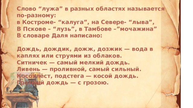 Слово “лужа” в разных областях называется по-разному: в Костроме- “калуга”, на Севере- “лыва”, В Пскове – “лузь”, в Тамбове –”мочажина” В словаре Даля написано:   Дождь, дождик, дожж, дозжик — вода в каплях или струями из облаков. Ситничек — самый мелкий дождь. Ливень — проливной, самый сильный. Косохлёст, подстега — косой дождь. Грозный дождь — с грозою.