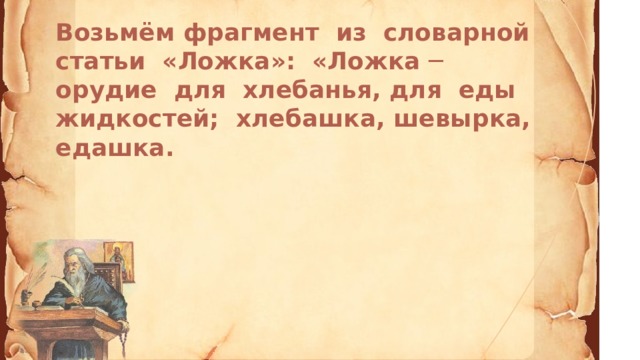 Возьмём фрагмент из словарной статьи «Ложка»: «Ложка ─ орудие для хлебанья, для еды жидкостей; хлебашка, шевырка, едашка.