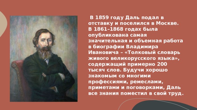 В 1859 году Даль подал в отставку и поселился в Москве. В 1861–1868 годах была опубликована самая значительная и объемная работа в биографии Владимира Ивановича – «Толковый словарь живого великорусского языка», содержащий примерно 200 тысяч слов. Будучи хорошо знакомым со многими профессиями, ремеслами, приметами и поговорками, Даль все знания поместил в свой труд.