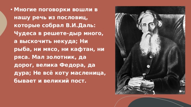 Многие поговорки вошли в нашу речь из пословиц, которые собрал В.И.Даль:  Чудеса в решете-дыр много, а выскочить некуда; Ни рыба, ни мясо, ни кафтан, ни ряса. Мал золотник, да дорог, велика Федора, да дура; Не всё коту масленица, бывает и великий пост.