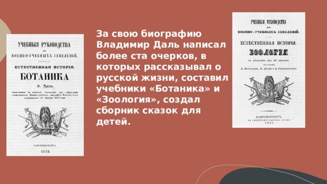 За свою биографию Владимир Даль написал более ста очерков, в которых рассказывал о русской жизни, составил учебники «Ботаника» и «Зоология», создал сборник сказок для детей.