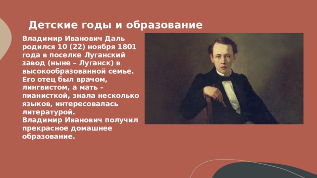 Детские годы и образование    Владимир Иванович Даль родился 10 (22) ноября 1801 года в поселке Луганский завод (ныне – Луганск) в высокообразованной семье.  Его отец был врачом, лингвистом, а мать – пианисткой, знала несколько языков, интересовалась литературой.  Владимир Иванович получил прекрасное домашнее образование.