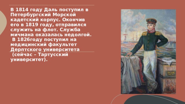 В 1814 году Даль поступил в Петербургский Морской кадетский корпус. Окончив его в 1819 году, отправился служить на флот. Служба мичмана оказалась недолгой.  В 1826году поступил на медицинский факультет Дерптского университета  (сейчас – Тартусский университет).