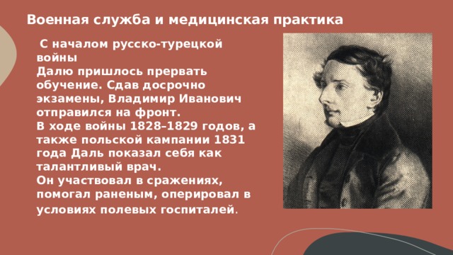 Военная служба и медицинская практика    С началом русско-турецкой войны  Далю пришлось прервать обучение. Сдав досрочно экзамены, Владимир Иванович отправился на фронт.  В ходе войны 1828–1829 годов, а также польской кампании 1831 года Даль показал себя как талантливый врач.  Он участвовал в сражениях, помогал раненым, оперировал в условиях полевых госпиталей .