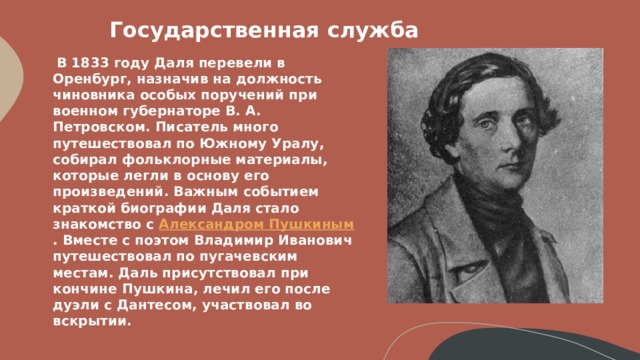 Государственная служба    В 1833 году Даля перевели в Оренбург, назначив на должность чиновника особых поручений при военном губернаторе В. А. Петровском. Писатель много путешествовал по Южному Уралу, собирал фольклорные материалы, которые легли в основу его произведений. Важным событием краткой биографии Даля стало знакомство с  Александром Пушкиным . Вместе с поэтом Владимир Иванович путешествовал по пугачевским местам. Даль присутствовал при кончине Пушкина, лечил его после дуэли с Дантесом, участвовал во вскрытии.