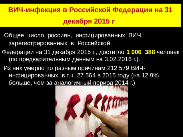 ВИЧ-инфекция в Российской Федерации на 31 декабря 2015 г .  Общее число россиян, инфицированных ВИЧ, зарегистрированных в Российской Федерации на 31 декабря 2015 г., достигло 1 006 388 человек (по предварительным данным на 3.02.2016 г.).  Из них умерло по разным причинам 212 579 ВИЧ-инфицированных, в т.ч. 27 564 в 2015 году (на 12,9% больше, чем за аналогичный период 2014 г.) 