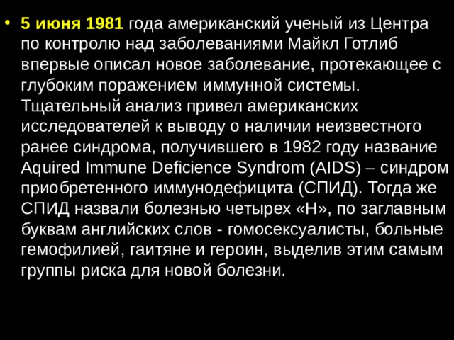 5 июня 1981 года американский ученый из Центра по контролю над заболеваниями Майкл Готлиб впервые описал новое заболевание, протекающее с глубоким поражением иммунной системы. Тщательный анализ привел американских исследователей к выводу о наличии неизвестного ранее синдрома, получившего в 1982 году название Aquired Immune Deficience Syndrom (AIDS) – синдром приобретенного иммунодефицита (СПИД). Тогда же СПИД назвали болезнью четырех «Н», по заглавным буквам английских слов - гомосексуалисты, больные гемофилией, гаитяне и героин, выделив этим самым группы риска для новой болезни. 