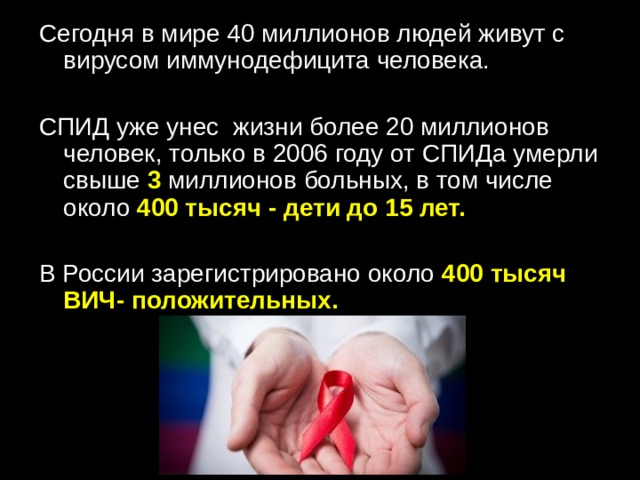 Сегодня в мире 40 миллионов людей живут с вирусом иммунодефицита человека. СПИД уже унес  жизни более 20 миллионов человек, только в 2006 году от СПИДа умерли свыше 3 миллионов больных, в том числе около 400 тысяч - дети до 15 лет. В России зарегистрировано около 400 тысяч ВИЧ- положительных. 
