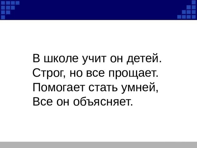 В школе учит он детей. Строг, но все прощает. Помогает стать умней, Все он объясняет. 