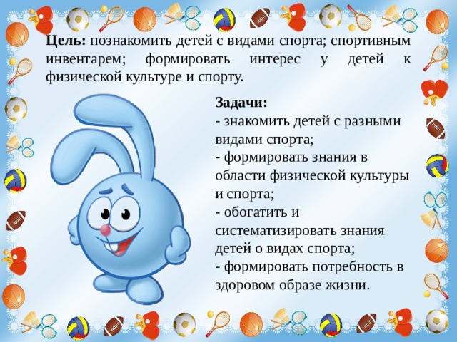 Цель: познакомить детей с видами спорта; спортивным инвентарем; формировать интерес у детей к физической культуре и спорту. Задачи: - знакомить детей с разными видами спорта; - формировать знания в области физической культуры и спорта; - обогатить и систематизировать знания детей о видах спорта; - формировать потребность в здоровом образе жизни. 