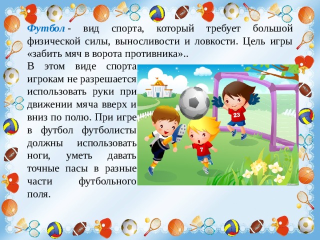 Футбол  - вид спорта, который требует большой физической силы, выносливости и ловкости. Цель игры «забить мяч в ворота противника»..  В этом виде спорта игрокам не разрешается использовать руки при движении мяча вверх и вниз по полю. При игре в футбол футболисты должны  использовать ноги, уметь давать точные пасы в разные части футбольного поля. 