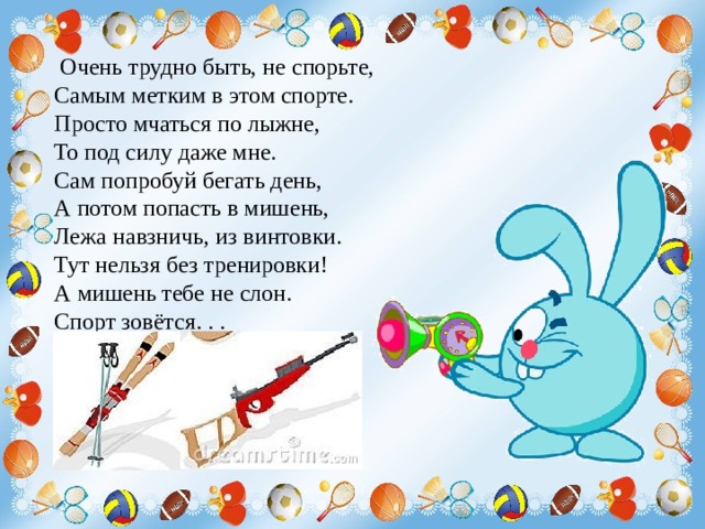   Очень трудно быть, не спорьте, Самым метким в этом спорте. Просто мчаться по лыжне, То под силу даже мне. Сам попробуй бегать день, А потом попасть в мишень, Лежа навзничь, из винтовки. Тут нельзя без тренировки! А мишень тебе не слон. Спорт зовётся. . .  