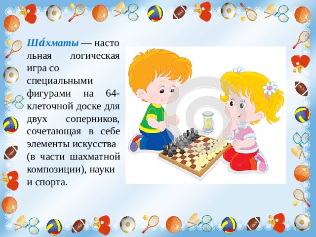 Ша́хматы  — настольная логическая игра со специальными фигурами на 64-клеточной доске для двух соперников, сочетающая в себе элементы искусства (в части шахматной композиции), науки и спорта. 