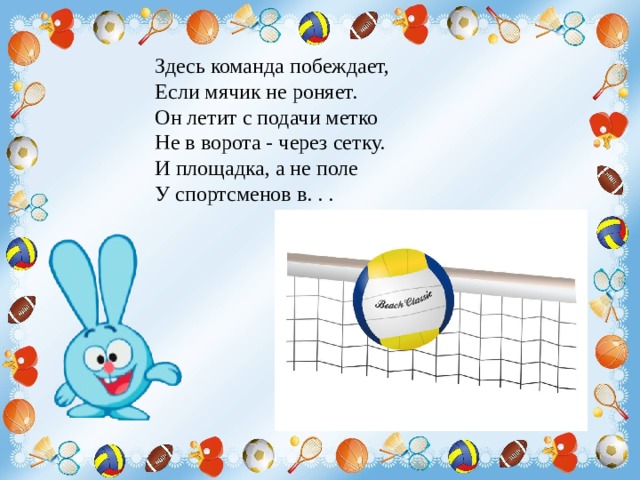 Здесь команда побеждает, Если мячик не роняет. Он летит с подачи метко Не в ворота - через сетку. И площадка, а не поле У спортсменов в. . . 