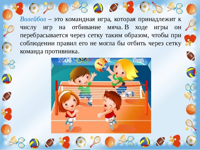 Волейбол – это командная игра, которая принадлежит к числу игр на отбивание мяча. В ходе игры он перебрасывается через сетку таким образом, чтобы при соблюдении правил его не могла бы отбить через сетку команда противника. 