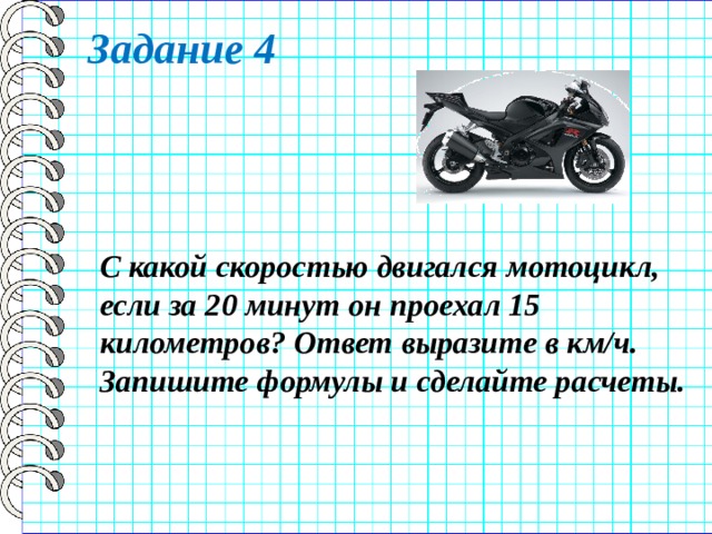Задание 4 С какой скоростью двигался мотоцикл, если за 20 минут он проехал 15 километров? Ответ выразите в км/ч. Запишите формулы и сделайте расчеты. 