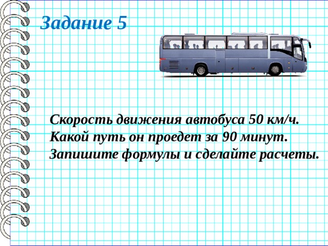 Задание 5 Скорость движения автобуса 50 км/ч. Какой путь он проедет за 90 минут. Запишите формулы и сделайте расчеты. 