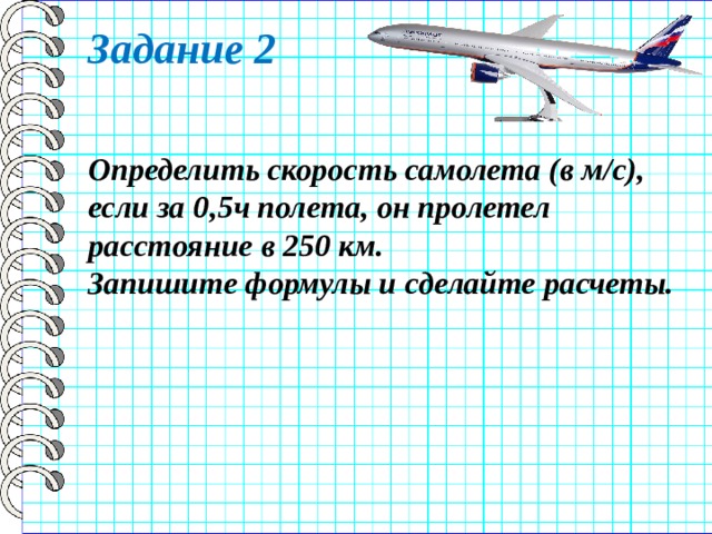 Задание 2 Определить скорость самолета (в м/с), если за 0,5ч полета, он пролетел расстояние в 250 км. Запишите формулы и сделайте расчеты. 