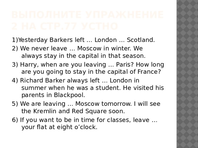 Выполните упражнение 2 на стр.77 устно 1)Yesterday Barkers left … London … Scotland. 2) We never leave … Moscow in winter. We always stay in the capital in that season. 3) Harry, when are you leaving … Paris? How long are you going to stay in the capital of France? 4) Richard Barker always left … London in summer when he was a student. He visited his parents in Blackpool. 5) We are leaving … Moscow tomorrow. I will see the Kremlin and Red Square soon. 6) If you want to be in time for classes, leave … your flat at eight o’clock. 