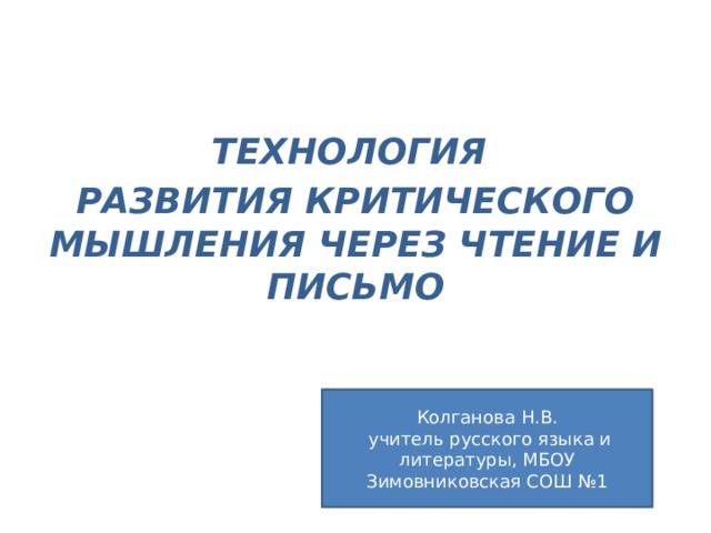 ТЕХНОЛОГИЯ РАЗВИТИЯ КРИТИЧЕСКОГО МЫШЛЕНИЯ ЧЕРЕЗ ЧТЕНИЕ И ПИСЬМО Колганова Н.В.  учитель русского языка и литературы, МБОУ Зимовниковская СОШ №1 