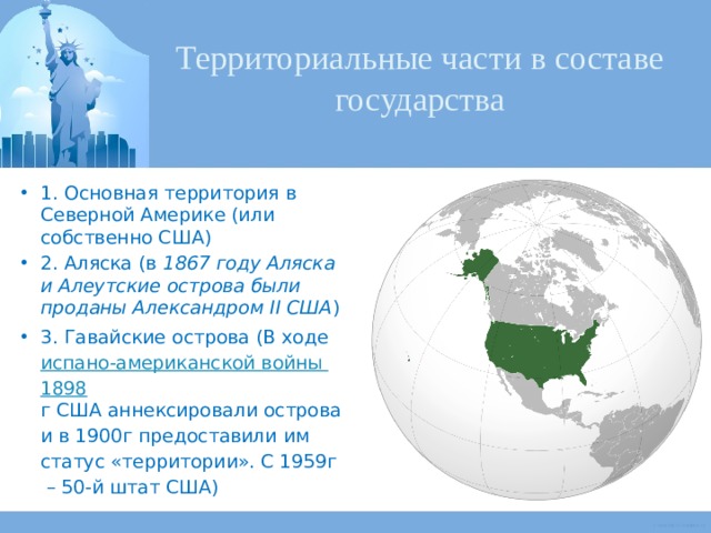 Территориальные части в составе государства 1. Основная территория в Северной Америке (или собственно США) 2. Аляска (в 1867 году Аляска и Алеутские острова были проданы Александром II США ) 3. Гавайские острова (В хо­де  ис­па­но-аме­ри­кан­ской вой­ны 1898 г США ан­нек­си­ро­ва­ли острова и в 1900г пре­дос­та­ви­ли им ста­тус «тер­ри­то­рии». С 1959г  – 50-й штат США) 