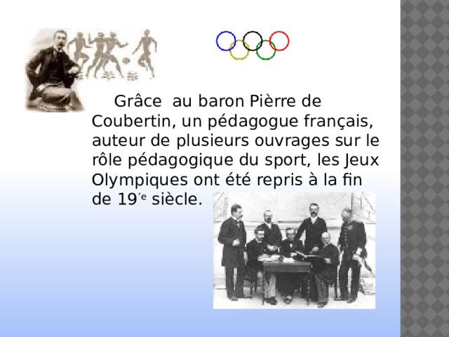   Grâce au baron Pièrre de Coubertin, un pédagogue français, auteur de plusieurs ouvrages sur le rôle pédagogique du sport, les Jeux Olympiques ont été repris à la fin de 19 ’e siècle. 