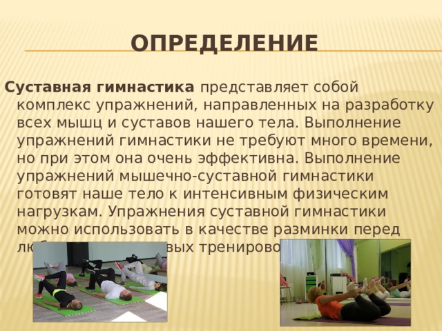 Определение Суставная гимнастика  представляет собой комплекс упражнений, направленных на разработку всех мышц и суставов нашего тела. Выполнение упражнений гимнастики не требуют много времени, но при этом она очень эффективна. Выполнение упражнений мышечно-суставной гимнастики готовят наше тело к интенсивным физическим нагрузкам. Упражнения суставной гимнастики можно использовать в качестве разминки перед любым видом силовых тренировок. 