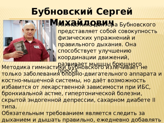 Бубновский Сергей Михайлович Гимнастика доктора Бубновского представляет собой совокупность физических упражнений и правильного дыхания. Она способствует улучшению координации движений, развивает мышцы брюшного пресса. Методика гимнастики Бубновского излечивает не только заболевания опорно-двигательного аппарата и костно-мышечной системы, но даёт возможность избавится от лекарственной зависимости при ИБС, бронхиальной астме, гипертонической болезни, скрытой эндогенной депрессии, сахарном диабете II типа. Обязательным требованием является следить за дыханием и дышать правильно, ежедневно добавлять по 2-3 новых упражнения. 
