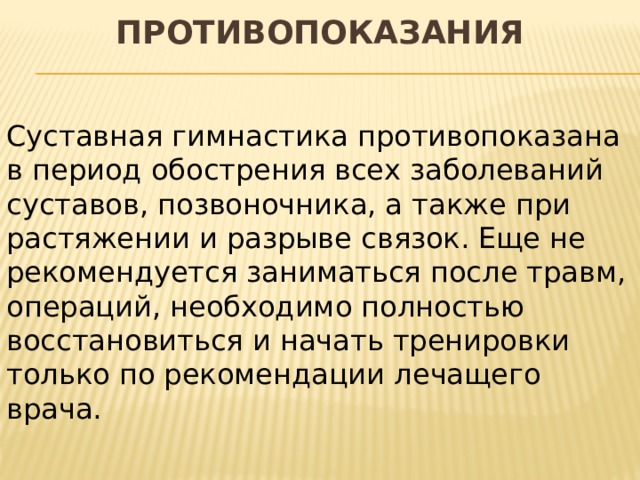 Противопоказания   Суставная гимнастика противопоказана в период обострения всех заболеваний суставов, позвоночника, а также при растяжении и разрыве связок. Еще не рекомендуется заниматься после травм, операций, необходимо полностью восстановиться и начать тренировки только по рекомендации лечащего врача. 