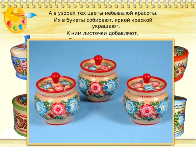 А в узорах тех цветы небывалой красоты. Их в букеты собирают, яркой краской украшают, К ним листочки добавляют, Белой краской оживляют. 