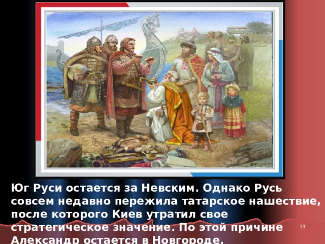 Юг Руси остается за Невским. Однако Русь совсем недавно пережила татарское нашествие, после которого Киев утратил свое стратегическое значение. По этой причине Александр остается в Новгороде.  