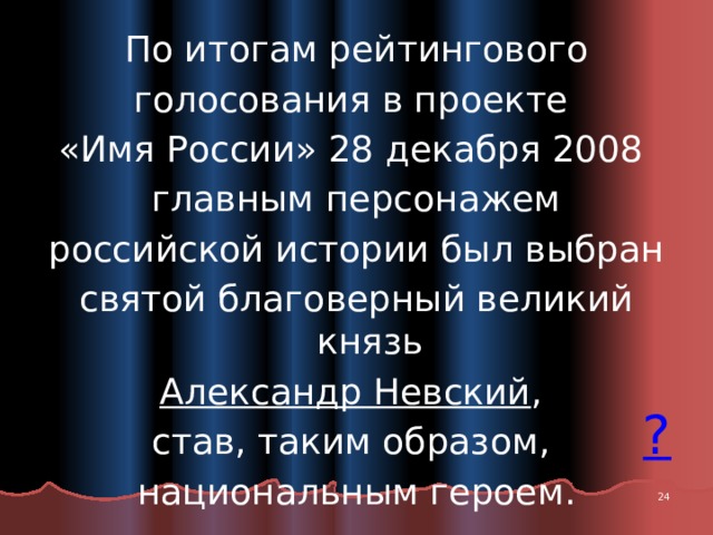 По итогам рейтингового голосования в проекте «Имя России» 28 декабря 2008 главным персонажем российской истории был выбран святой благоверный великий князь Александр Невский , став, таким образом, национальным героем.  