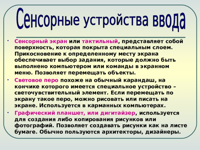 Сенсорный экран или тактильный , представляет собой поверхность, которая покрыта специальным слоем. Прикосновение к определенному месту экрана обеспечивает выбор задания, которые должно быть выполнено компьютером или команды в экранном меню. Позволяет перемещать объекты. Световое перо похоже на обычный карандаш, на кончике которого имеется специальное устройство – светочувствительный элемент. Если перемещать по экрану такое перо, можно рисовать или писать на экране. Используется в карманных компьютерах. Графический планшет, или дигитайзер , используется для создания либо копирования рисунков или фотографий. Позволяет создавать рисунки как на листе бумаге. Обычно пользуются архитекторы, дизайнеры. 