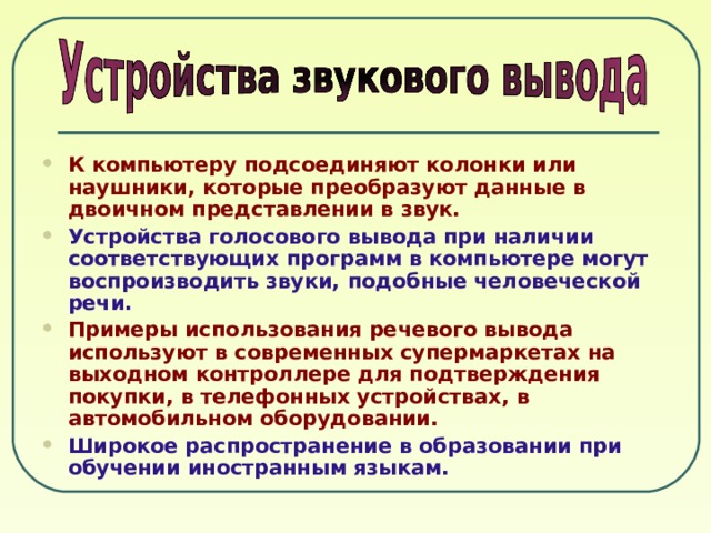 К компьютеру подсоединяют колонки или наушники, которые преобразуют данные в двоичном представлении в звук. Устройства голосового вывода при наличии соответствующих программ в компьютере могут воспроизводить звуки, подобные человеческой речи. Примеры использования речевого вывода используют в современных супермаркетах на выходном контроллере для подтверждения покупки, в телефонных устройствах, в автомобильном оборудовании. Широкое распространение в образовании при обучении иностранным языкам. 