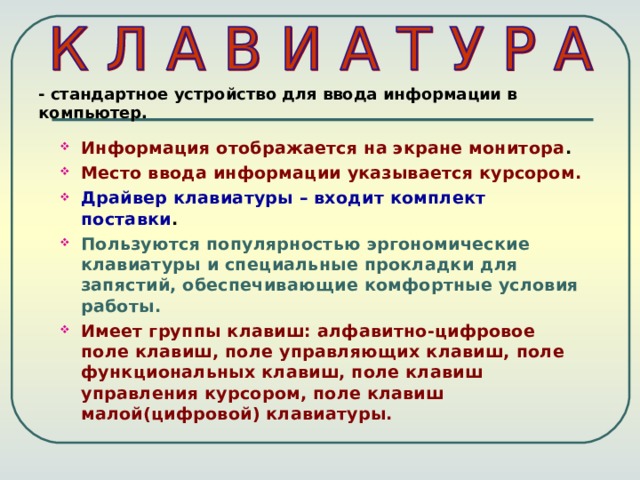 - стандартное устройство для ввода информации в компьютер. Информация отображается на экране монитора . Место ввода информации указывается курсором. Драйвер клавиатуры – входит комплект поставки . Пользуются популярностью эргономические клавиатуры и специальные прокладки для запястий, обеспечивающие комфортные условия работы. Имеет группы клавиш: алфавитно-цифровое поле клавиш, поле управляющих клавиш, поле функциональных клавиш, поле клавиш управления курсором, поле клавиш малой(цифровой) клавиатуры. 