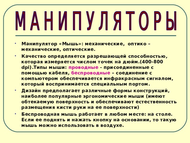 Манипулятор «Мышь»: механические, оптико – механические, оптические. Качество определяется разрешающей способностью, которая измеряется числом точек на дюйм.(400-800 dpi) .Типы мыши: проводные - присоединенные с помощью кабеля, беспроводные – соединение с компьютером обеспечивается инфракрасным сигналом, который воспринимается специальным портом. Дизайн предполагает различные формы конструкций, наиболее популярные эргономические мыши (имеют обтекаемую поверхность и обеспечивают естественность размещения кисти руки на ее поверхности) Беспроводная мышь работает в любом месте: на столе. Если ее поднять и нажать кнопку на основании, то такую мышь можно использовать в воздухе. 