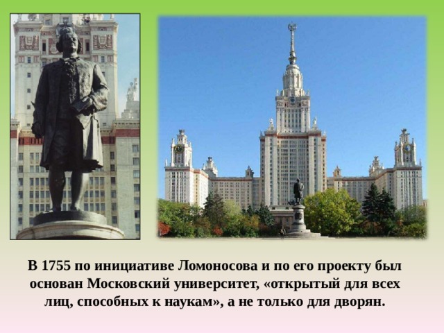 В 1755 по инициативе Ломоносова и по его проекту был основан Московский университет, «открытый для всех лиц, способных к наукам», а не только для дворян. 