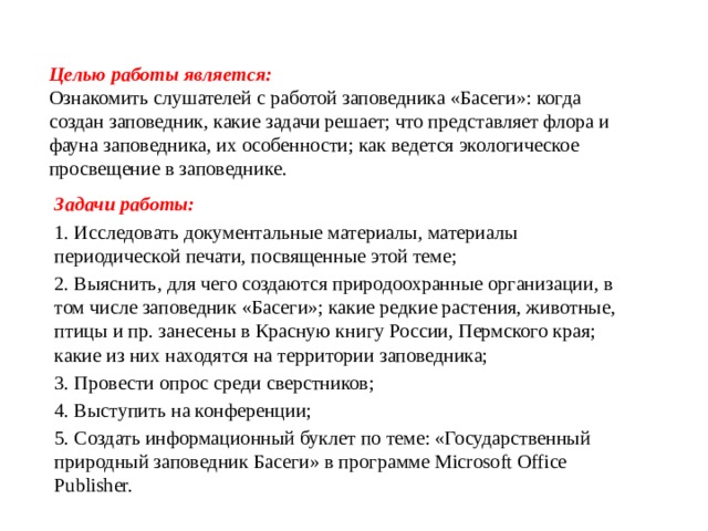 Целью работы является:  Ознакомить слушателей с работой заповедника «Басеги»: когда создан заповедник, какие задачи решает; что представляет флора и фауна заповедника, их особенности; как ведется экологическое просвещение в заповеднике.   Задачи работы: 1. Исследовать документальные материалы, материалы периодической печати, посвященные этой теме; 2. Выяснить, для чего создаются природоохранные организации, в том числе заповедник «Басеги»; какие редкие растения, животные, птицы и пр. занесены в Красную книгу России, Пермского края; какие из них находятся на территории заповедника; 3. Провести опрос среди сверстников; 4. Выступить на конференции; 5. Создать информационный буклет по теме: «Государственный природный заповедник Басеги» в программе Microsoft Office Publisher. 