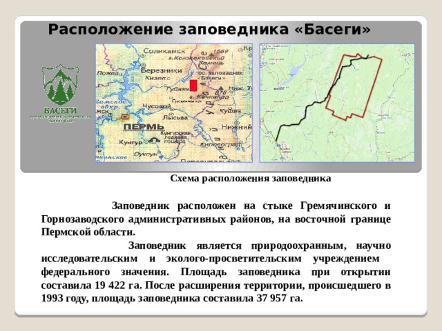  Заповедник расположен на стыке Гремячинского и Горнозаводского административных районов, на восточной границе Пермской области.  Заповедник является природоохранным, научно исследовательским и эколого-просветительским учреждением федерального значения. Площадь заповедника при открытии составила 19 422 га. После расширения территории, происшедшего в 1993 году, площадь заповедника составила 37 957 га.  Расположение заповедника «Басеги» Схема расположения заповедника 