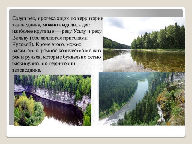 Среди рек, протекающих по территории заповедника, можно выделить две наиболее крупные — реку Усьву и реку Вильву (обе являются притоками Чусовой). Кроме этого, можно насчитать огромное количество мелких рек и ручьев, которые буквально сетью раскинулись по территории заповедника. 