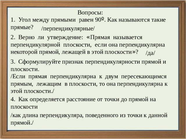 Вопросы: 1. Угол между прямыми равен 90 º . Как называются такие прямые? /перпендикулярные/ 2. Верно ли утверждение: « Прямая называется перпендикулярной плоскости, если она перпендикулярна некоторой прямой, лежащей в этой плоскости » ? /да/ 3. Сформулируйте признак перпендикулярности прямой и плоскости. /Если прямая перпендикулярна к двум пересекающимся прямым, лежащим в плоскости, то она перпендикулярна к этой плоскости./ 4. Как определяется расстояние от точки до прямой на плоскости /как длина перпендикуляра, поведенного из точки к данной прямой./ 