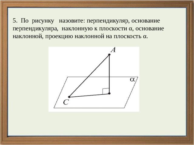 5. По рисунку назовите: перпендикуляр, основание перпендикуляра, наклонную к плоскости α, основание наклонной, проекцию наклонной на плоскость α. 