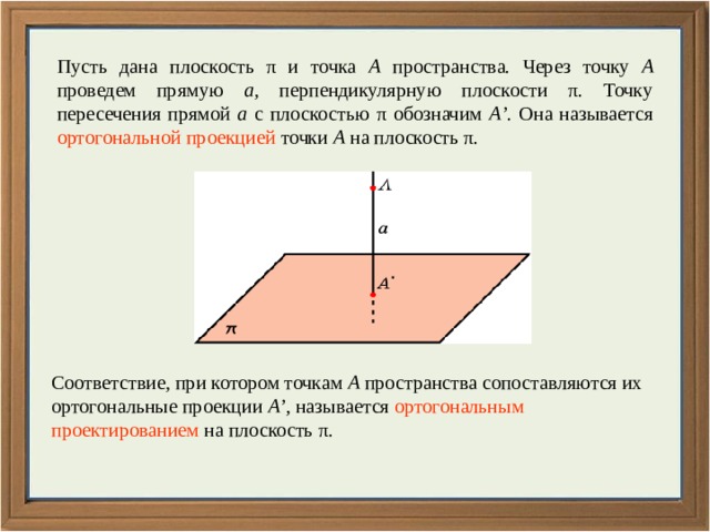 Пусть дана плоскость π и точка A пространства. Через точку A проведем прямую a , перпендикулярную плоскости π. Точку пересечения прямой a с плоскостью π обозначим A’ . Она называется ортогональной проекцией точки A на плоскость π. Соответствие, при котором точкам A пространства сопоставляются их ортогональные проекции A’ , называется ортогональным проектированием на плоскость π. 