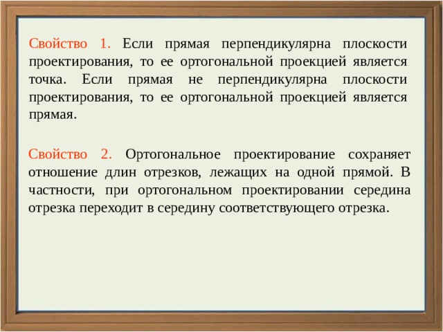 Свойство 1. Если прямая перпендикулярна плоскости проектирования, то ее ортогональной проекцией является точка. Если прямая не перпендикулярна плоскости проектирования, то ее ортогональной проекцией является прямая. Свойство 2. Ортогональное проектирование сохраняет отношение длин отрезков, лежащих на одной прямой. В частности, при ортогональном проектировании середина отрезка переходит в середину соответствующего отрезка. 